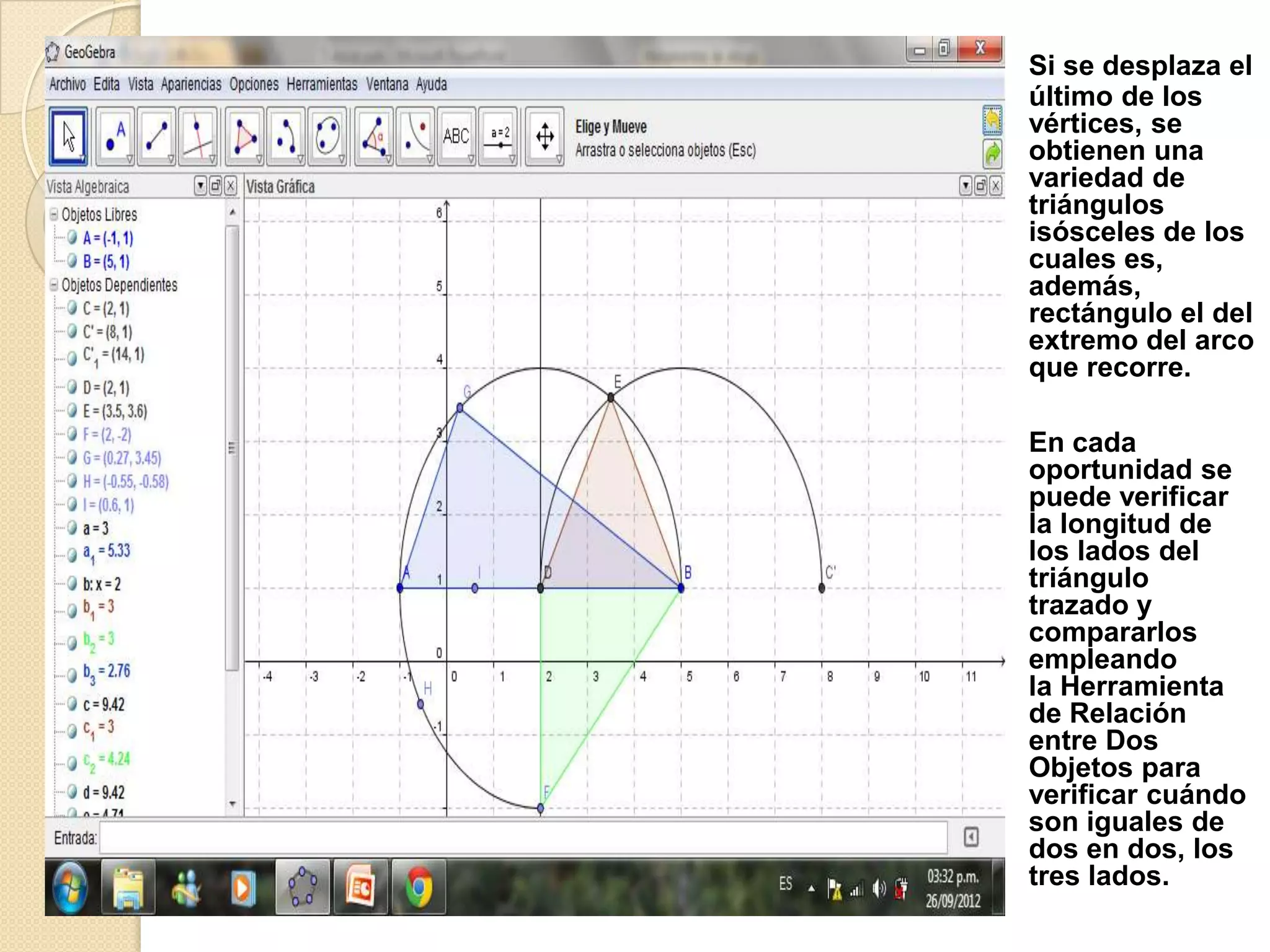 Si se desplaza el
último de los
vértices, se
obtienen una
variedad de
triángulos
isósceles de los
cuales es,
además,
rectángulo el del
extremo del arco
que recorre.

En cada
oportunidad se
puede verificar
la longitud de
los lados del
triángulo
trazado y
compararlos
empleando
la Herramienta
de Relación
entre Dos
Objetos para
verificar cuándo
son iguales de
dos en dos, los
tres lados.
 