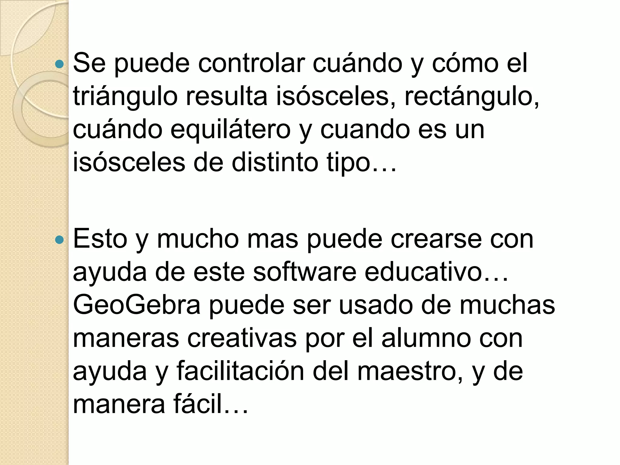    Se puede controlar cuándo y cómo el
    triángulo resulta isósceles, rectángulo,
    cuándo equilátero y cuando es un
    isósceles de distinto tipo…

   Esto y mucho mas puede crearse con
    ayuda de este software educativo…
    GeoGebra puede ser usado de muchas
    maneras creativas por el alumno con
    ayuda y facilitación del maestro, y de
    manera fácil…
 