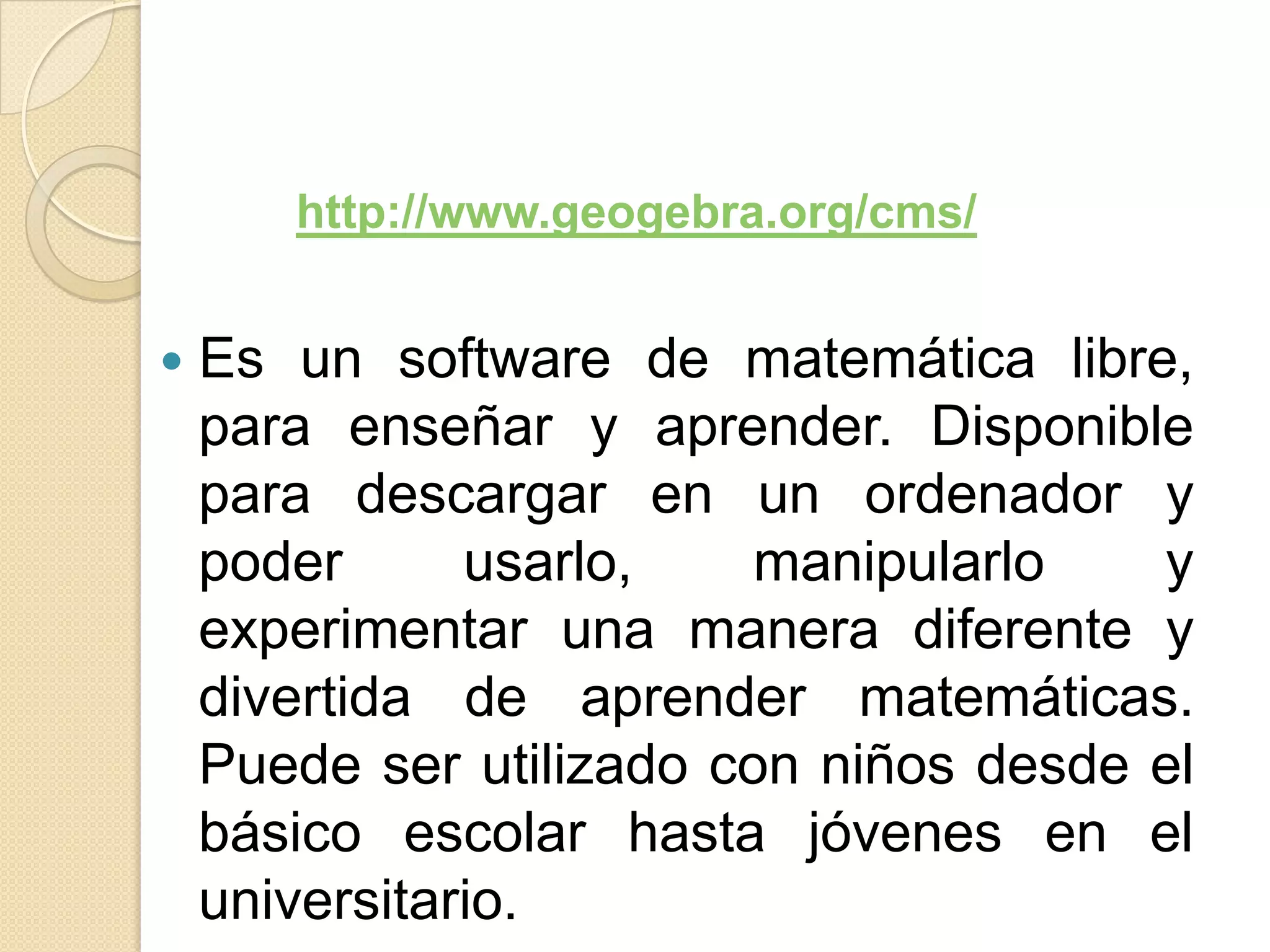 http://www.geogebra.org/cms/


   Es un software de matemática libre,
    para enseñar y aprender. Disponible
    para descargar en un ordenador y
    poder      usarlo,    manipularlo   y
    experimentar una manera diferente y
    divertida de aprender matemáticas.
    Puede ser utilizado con niños desde el
    básico escolar hasta jóvenes en el
    universitario.
 