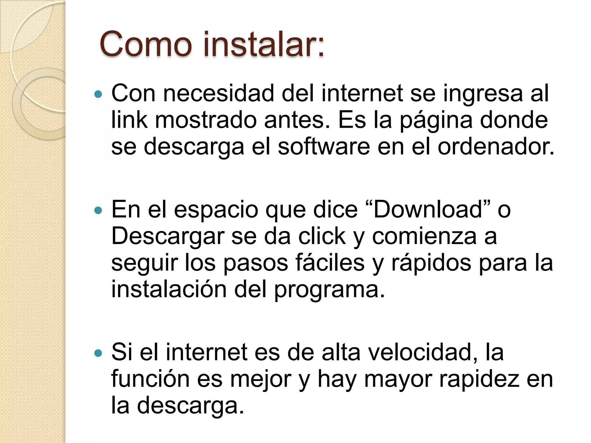 Como instalar:
   Con necesidad del internet se ingresa al
    link mostrado antes. Es la página donde
    se descarga el software en el ordenador.

   En el espacio que dice “Download” o
    Descargar se da click y comienza a
    seguir los pasos fáciles y rápidos para la
    instalación del programa.

   Si el internet es de alta velocidad, la
    función es mejor y hay mayor rapidez en
    la descarga.
 
