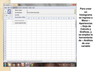 Para crear
      un
 histograma
se ingresa a
   Menú –
Apariencias
  – Hoja de
  Calculo y
 Graficas, y
se emplea la
herramienta
de – Análisis
    de una
   variable
 