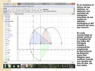 Si se desplaza el
último de los
vértices, se
obtienen una
variedad de
triángulos
isósceles de los
cuales es,
además,
rectángulo el del
extremo del arco
que recorre.

En cada
oportunidad se
puede verificar
la longitud de
los lados del
triángulo
trazado y
compararlos
empleando
la Herramienta
de Relación
entre Dos
Objetos para
verificar cuándo
son iguales de
dos en dos, los
tres lados.
 