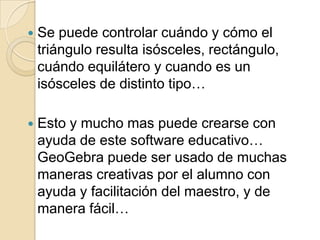    Se puede controlar cuándo y cómo el
    triángulo resulta isósceles, rectángulo,
    cuándo equilátero y cuando es un
    isósceles de distinto tipo…

   Esto y mucho mas puede crearse con
    ayuda de este software educativo…
    GeoGebra puede ser usado de muchas
    maneras creativas por el alumno con
    ayuda y facilitación del maestro, y de
    manera fácil…
 