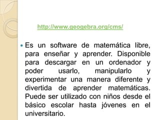 http://www.geogebra.org/cms/


   Es un software de matemática libre,
    para enseñar y aprender. Disponible
    para descargar en un ordenador y
    poder      usarlo,    manipularlo   y
    experimentar una manera diferente y
    divertida de aprender matemáticas.
    Puede ser utilizado con niños desde el
    básico escolar hasta jóvenes en el
    universitario.
 