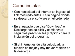Como instalar:
   Con necesidad del internet se ingresa al
    link mostrado antes. Es la página donde
    se descarga el software en el ordenador.

   En el espacio que dice “Download” o
    Descargar se da click y comienza a
    seguir los pasos fáciles y rápidos para la
    instalación del programa.

   Si el internet es de alta velocidad, la
    función es mejor y hay mayor rapidez en
    la descarga.
 