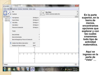 En la parte
superior, en la
    barra de
     menús,
 encontramos
opciones que
explorar y con
   las cuales
   crearemos
  todo tipo de
    actividad
 matemática.

   Aquí se
ingreso en la
   parte de
  “vista” …
 