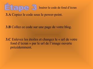 Étape 3 Insérer le code de fond d’écran 3.A  Copiez le code sous le power-point. 3.B  Collez ce code sur une page de votre blog. 3.C  Enlevez les étoiles et changez le « url de votre fond d’écran » par le url de l’image ouverte précédemment. 
