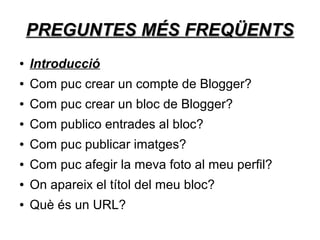 PREGUNTES MÉS FREQÜENTS
●   Introducció
●   Com puc crear un compte de Blogger?
●   Com puc crear un bloc de Blogger?
●   Com publico entrades al bloc?
●   Com puc publicar imatges?
●   Com puc afegir la meva foto al meu perfil?
●   On apareix el títol del meu bloc?
●   Què és un URL?
 