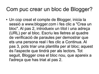 Com puc crear un bloc de Blogger?
●   Un cop creat el compte de Blogger, inicia la
    sessió a www.blogger.com i fes clic a "Crea un
    bloc". Al pas 2, introdueix un títol i una adreça
    (URL) per al bloc. Escriu les lletres al quadre
    de verificació de paraules per demostrar que
    ets una persona real i fes clic a Continua. Al
    pas 3, pots triar una plantilla per al bloc; aquest
    és l'aspecte que tindrà per als lectors. Tot
    seguit, Blogger crea el bloc nou, que apareix a
    l'adreça que has triat al pas 2.
 