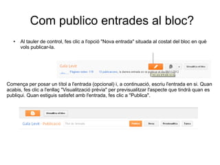 Com publico entrades al bloc?
   ●   Al tauler de control, fes clic a l'opció "Nova entrada" situada al costat del bloc en què
       vols publicar-la.




Comença per posar un títol a l'entrada (opcional) i, a continuació, escriu l'entrada en si. Quan
acabis, fes clic a l'enllaç "Visualització prèvia" per previsualitzar l'aspecte que tindrà quan es
publiqui. Quan estiguis satisfet amb l'entrada, fes clic a "Publica".
 