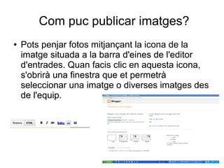 Com puc publicar imatges?
●   Pots penjar fotos mitjançant la icona de la
    imatge situada a la barra d'eines de l'editor
    d'entrades. Quan facis clic en aquesta icona,
    s'obrirà una finestra que et permetrà
    seleccionar una imatge o diverses imatges des
    de l'equip.
 