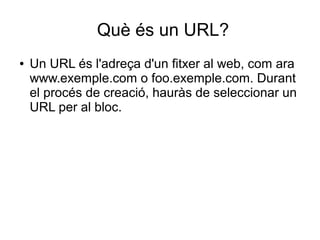 Què és un URL?
●   Un URL és l'adreça d'un fitxer al web, com ara
    www.exemple.com o foo.exemple.com. Durant
    el procés de creació, hauràs de seleccionar un
    URL per al bloc.
 