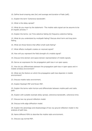 10. Define level-crossing rate (ler) and average and duration of fade (adf).

11. Explain the term 'Coherence bandwidth'.

12. What is the delay spread?

13. What do you mean by the statement- 'The mobile radio signal can be assume to be
an ergodic process.'?

14. Explain the terms: (a) Time selective fading (b) frequency selective fading.

15. What do you understand by multipath fading? Discuss short term and long term
fading.

16. What are those factors that affect small scale fading?

17. What effects multipath creates on received signal?

18. How will you represent the field strength of a mobile signal?

19. Discuss time domain and space domain representation of mobile signals.

20. Derive an expression for the propagation path loss in an open space.

21. How do you differentiate between the propagation path loss in open space and in
mobile wireless environment?

22. What are the factors on which the propagation path loss depends in mobile
environment?

23. Discuss mobile radio environment.

24. Explain Rayleigh PDF and Rician PDF.

25. Explain the terms radio horizon and differentiate between mobile path and radio
path.

26. Explain with suitable example delay spread, coherence bandwidth, coherence time.

27. Discuss two ray ground reflection model.

28. Discuss knife edge diffraction model.

29. Explain the advantage and disadvantage of two ray ground reflection model in the
analysis of path loss.

30. Name different PDFs to describe the mobile radio environment.

31. Discuss Log normal PDF.
 
