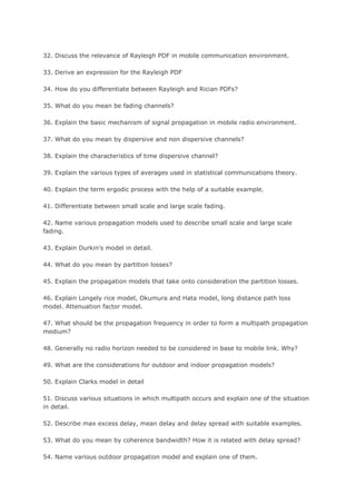 32. Discuss the relevance of Rayleigh PDF in mobile communication environment.

33. Derive an expression for the Rayleigh PDF

34. How do you differentiate between Rayleigh and Rician PDFs?

35. What do you mean be fading channels?

36. Explain the basic mechanism of signal propagation in mobile radio environment.

37. What do you mean by dispersive and non dispersive channels?

38. Explain the characteristics of time dispersive channel?

39. Explain the various types of averages used in statistical communications theory.

40. Explain the term ergodic process with the help of a suitable example.

41. Differentiate between small scale and large scale fading.

42. Name various propagation models used to describe small scale and large scale
fading.

43. Explain Durkin's model in detail.

44. What do you mean by partition losses?

45. Explain the propagation models that take onto consideration the partition losses.

46. Explain Longely rice model, Okumura and Hata model, long distance path loss
model. Attenuation factor model.

47. What should be the propagation frequency in order to form a multipath propagation
medium?

48. Generally no radio horizon needed to be considered in base to mobile link. Why?

49. What are the considerations for outdoor and indoor propagation models?

50. Explain Clarks model in detail

51. Discuss various situations in which multipath occurs and explain one of the situation
in detail.

52. Describe max excess delay, mean delay and delay spread with suitable examples.

53. What do you mean by coherence bandwidth? How it is related with delay spread?

54. Name various outdoor propagation model and explain one of them.
 