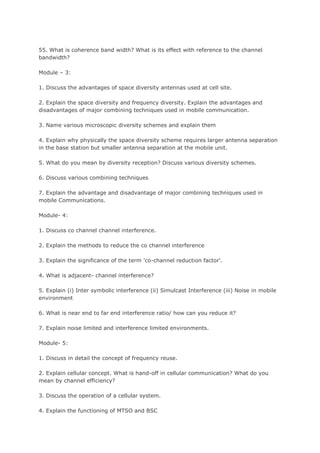 55. What is coherence band width? What is its effect with reference to the channel
bandwidth?

Module – 3:

1. Discuss the advantages of space diversity antennas used at cell site.

2. Explain the space diversity and frequency diversity. Explain the advantages and
disadvantages of major combining techniques used in mobile communication.

3. Name various microscopic diversity schemes and explain them

4. Explain why physically the space diversity scheme requires larger antenna separation
in the base station but smaller antenna separation at the mobile unit.

5. What do you mean by diversity reception? Discuss various diversity schemes.

6. Discuss various combining techniques

7. Explain the advantage and disadvantage of major combining techniques used in
mobile Communications.

Module- 4:

1. Discuss co channel channel interference.

2. Explain the methods to reduce the co channel interference

3. Explain the significance of the term 'co-channel reduction factor'.

4. What is adjacent- channel interference?

5. Explain (i) Inter symbolic interference (ii) Simulcast Interference (iii) Noise in mobile
environment

6. What is near end to far end interference ratio/ how can you reduce it?

7. Explain noise limited and interference limited environments.

Module- 5:

1. Discuss in detail the concept of frequency reuse.

2. Explain cellular concept. What is hand-off in cellular communication? What do you
mean by channel efficiency?

3. Discuss the operation of a cellular system.

4. Explain the functioning of MTSO and BSC
 