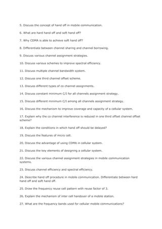 5. Discuss the concept of hand off in mobile communication.

6. What are hard hand off and soft hand off?

7. Why CDMA is able to achieve soft hand off?

8. Differentiate between channel sharing and channel borrowing.

9. Discuss various channel assignment strategies.

10. Discuss various schemes to improve spectral efficiency.

11. Discuss multiple channel bandwidth system.

12. Discuss one third channel offset scheme.

13. Discuss different types of co channel assignments.

14. Discuss constant minimum C/I for all channels assignment strategy.

15. Discuss different minimum C/I among all channels assignment strategy.

16. Discuss the mechanism to improve coverage and capacity of a cellular system.

17. Explain why the co channel interference is reduced in one third offset channel offset
scheme?

18. Explain the conditions in which hand off should be delayed?

19. Discuss the features of micro cell.

20. Discuss the advantage of using CDMA in cellular system.

21. Discuss the key elements of designing a cellular system.

22. Discuss the various channel assignment strategies in mobile communication
systems.

23. Discuss channel efficiency and spectral efficiency.

24. Describe hand off procedure in mobile communication. Differentiate between hard
hand off and soft hand off.

25. Draw the frequency reuse cell pattern with reuse factor of 3.

26. Explain the mechanism of inter cell handover of a mobile station.

27. What are the frequency bands used for cellular mobile communications?
 