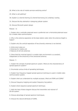 28. What is the role of mobile services switching centre?

29. What is cell splitting?

30. Explain (i) channel sharing (ii) channel borrowing (iii) underlay/ overlay.

31. Discuss the Key elements in designing cellular system

32. Discuss Microcell system design

Module – 6:

1. Explain why a vertically polarized wave is preferred over a Horizontal polarized wave
for a mobile radio communication.

2. Why is the antenna separation at the base station wider when the antenna height is
higher?

3. Explain why the vertical separation of two diversity antennas is not desired.

4. Write short notes on:
• Antennas for mobile unit
• Features of cell site antennas

5. Show that the received signal in a mobile radio environment is a constant,
independent of the directivity of the directional antenna.

Module- 7:

1. Explain the concept of spread spectrum system. What are the characteristics of
spread spectrum system?

2. Enumerate various kinds of spreading techniques.

3. Explain how frequency hopped spread spectrum technique is used in mobile radio
communication system.

4. Explain what you understand by multiple accesses. What are FDMA and CDMA?

5. Discuss frequency hopping and explain frequency hop pattern.

6. Explain direct sequence spread spectrum technique.

7. With the help of block diagram discuss the transmitter and receiver of
DS-SS system.

8. Discuss advantage of spread spectrum techniques.

9. Discuss the natural attributes of CDMA.
 