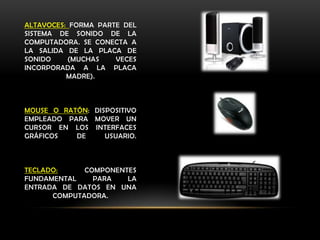 ALTAVOCES: FORMA PARTE DEL
SISTEMA DE SONIDO DE LA
COMPUTADORA. SE CONECTA A
LA SALIDA DE LA PLACA DE
SONIDO     (MUCHAS   VECES
INCORPORADA A LA PLACA
          MADRE).



MOUSE O RATÓN: DISPOSITIVO
EMPLEADO PARA MOVER UN
CURSOR EN LOS INTERFACES
GRÁFICOS   DE     USUARIO.



TECLADO:     COMPONENTES
FUNDAMENTAL    PARA   LA
ENTRADA DE DATOS EN UNA
      COMPUTADORA.
 