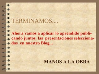 TERMINAMOS.... Ahora vamos a aplicar lo aprendido publi- cando juntos  las  presentaciones selecciona- das  en nuestro Blog... MANOS A LA OBRA 