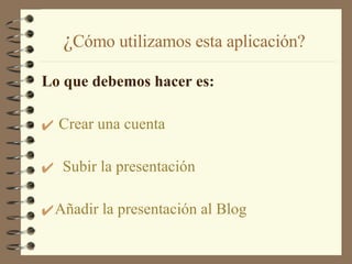 ¿ Cómo utilizamos esta aplicación? Lo que debemos hacer es:   Crear una cuenta Subir la presentación Añadir la presentación al Blog 