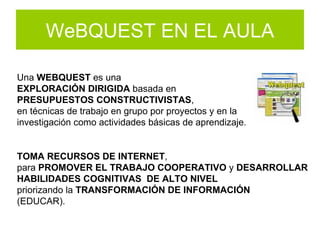 WeBQUEST EN EL AULA Una  WEBQUEST  es una  EXPLORACIÓN DIRIGIDA  basada en  PRESUPUESTOS CONSTRUCTIVISTAS ,  en técnicas de trabajo en grupo por proyectos y en la  investigación como actividades básicas de aprendizaje.  TOMA RECURSOS DE INTERNET ,  para  PROMOVER EL TRABAJO COOPERATIVO  y  DESARROLLAR HABILIDADES COGNITIVAS   DE ALTO NIVEL priorizando la  TRANSFORMACIÓN DE INFORMACIÓN   (EDUCAR). 