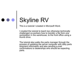 Skyline RV  This is a tutorial I created in Microsoft Word. I created the tutorial to teach two otherwise technically challenged co-workers how to transfer a file from one workstation in the warehouse, to the front office using a thumb drive.  The tutorial also walks the parts manager through the process of updating the server computer with daily parts shipment information and also sending e-mail confirmations to dealerships who should be expecting parts. 