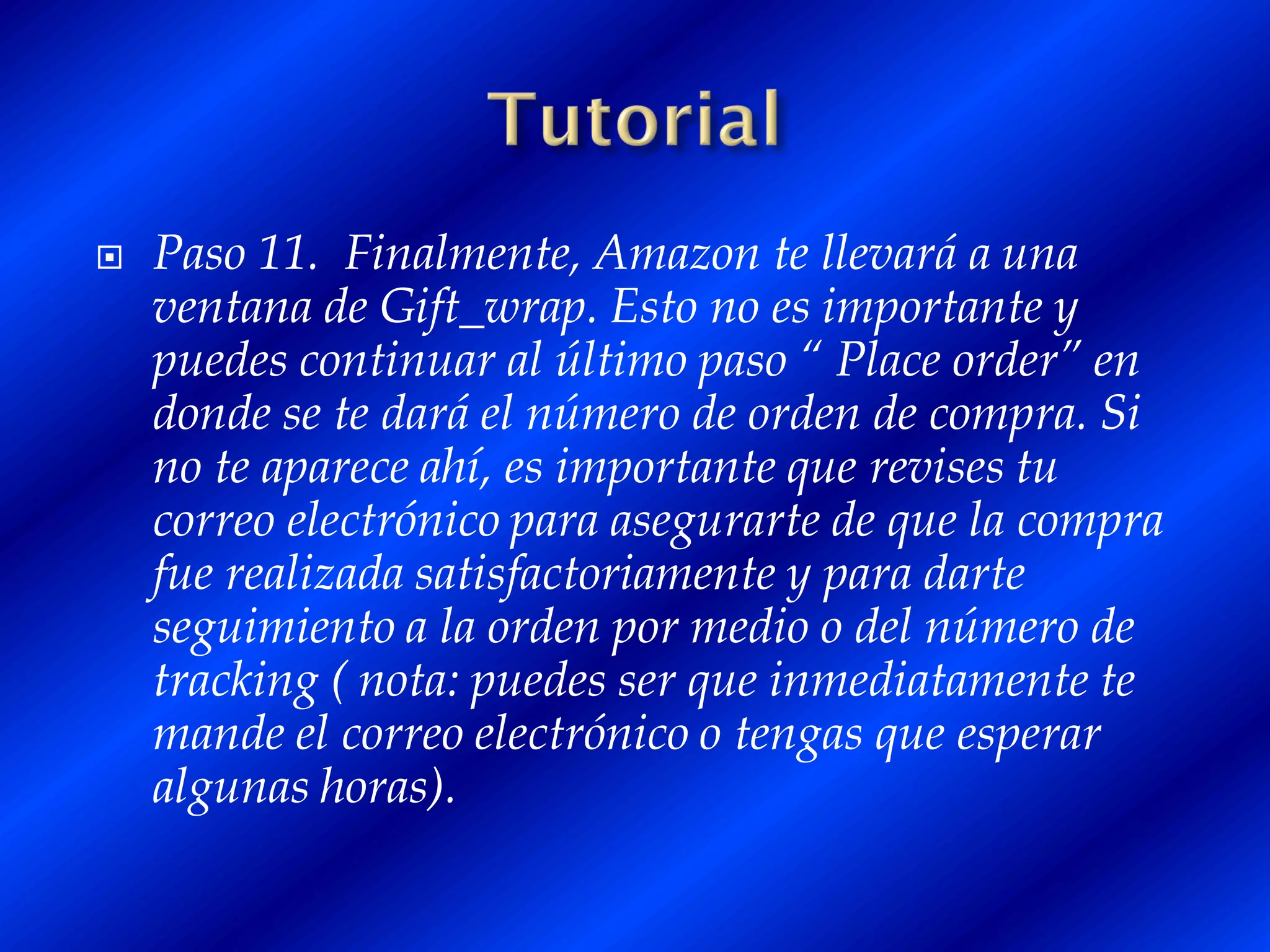    Paso 11. Finalmente, Amazon te llevará a una
    ventana de Gift_wrap. Esto no es importante y
    puedes continuar al último paso “ Place order” en
    donde se te dará el número de orden de compra. Si
    no te aparece ahí, es importante que revises tu
    correo electrónico para asegurarte de que la compra
    fue realizada satisfactoriamente y para darte
    seguimiento a la orden por medio o del número de
    tracking ( nota: puedes ser que inmediatamente te
    mande el correo electrónico o tengas que esperar
    algunas horas).
 