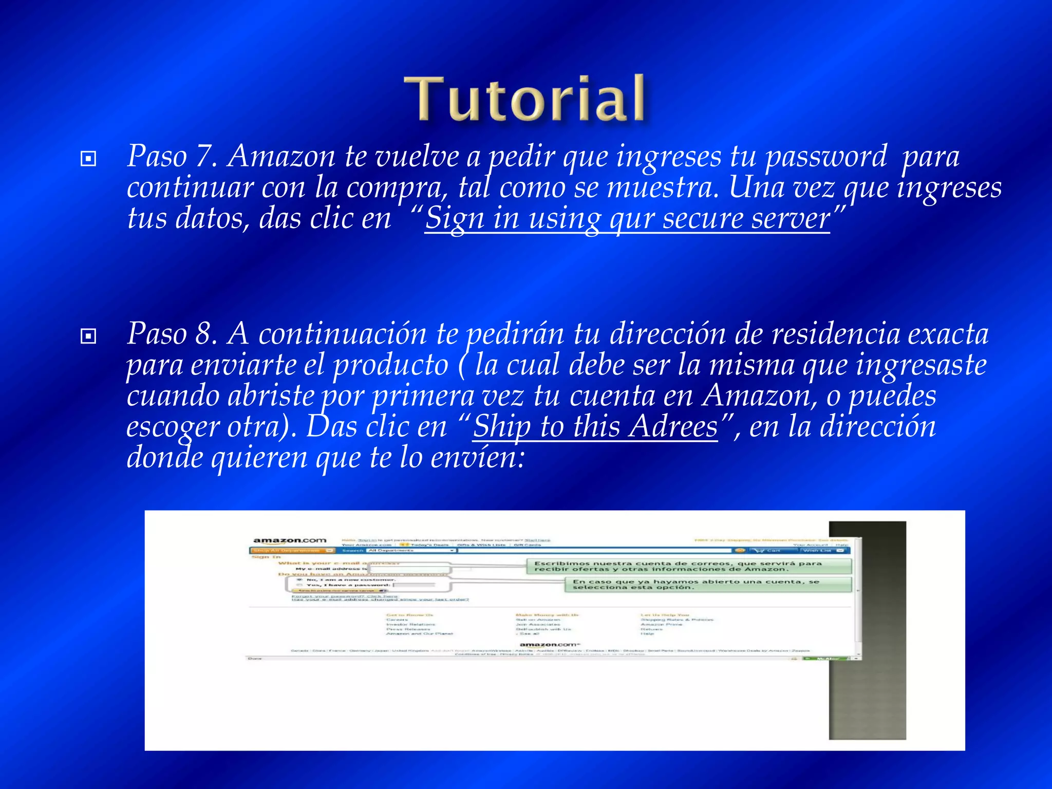    Paso 7. Amazon te vuelve a pedir que ingreses tu password para
    continuar con la compra, tal como se muestra. Una vez que ingreses
    tus datos, das clic en “Sign in using qur secure server”


   Paso 8. A continuación te pedirán tu dirección de residencia exacta
    para enviarte el producto ( la cual debe ser la misma que ingresaste
    cuando abriste por primera vez tu cuenta en Amazon, o puedes
    escoger otra). Das clic en “Ship to this Adrees”, en la dirección
    donde quieren que te lo envíen:
 