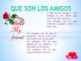 ¿ Que es un amigos ? Un
                          amigo es un alma que
                          vive en dos cuerpos .
                          Los amigos son los que
                          entran cuando todos se
                          han ido.
My       Los amigos son los que te

friend   aceptan tal y como eres
         sin importar el pasado .
         Los amigos son los que
         duplican la alegría      y
         dividen la tristeza .
         Los amigos son lo que
         exactamente tu eres
 