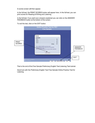 A scores screen will then appear.

 In the full test, the PRINT SCORES button will appear here. In the full test, you can
 print scores for Reading & Writing and Listening.

 In the full test, if you want your answers explained you can click on the ANSWER
 FEEDBACK button at the bottom of the screen.

 To exit the test, click on the EXIT button.




PRINT
SCORES

                                                                                    ANSWER
                                                                                    FEEDBACK




                                                                                  EXIT




 That is the end of the Free Sample Preliminary English Test Listening Test tutorial.

 Good luck with the Preliminary English Test Free Sample Online Practice Test for
 Listening.
 