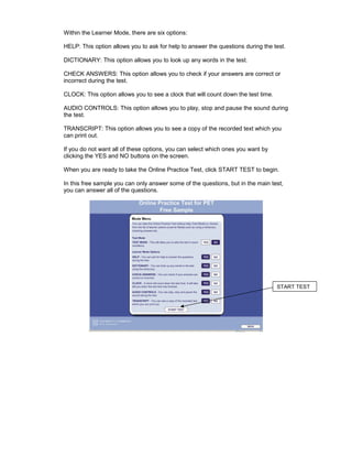 Within the Learner Mode, there are six options:

HELP: This option allows you to ask for help to answer the questions during the test.

DICTIONARY: This option allows you to look up any words in the test.

CHECK ANSWERS: This option allows you to check if your answers are correct or
incorrect during the test.

CLOCK: This option allows you to see a clock that will count down the test time.

AUDIO CONTROLS: This option allows you to play, stop and pause the sound during
the test.

TRANSCRIPT: This option allows you to see a copy of the recorded text which you
can print out.

If you do not want all of these options, you can select which ones you want by
clicking the YES and NO buttons on the screen.

When you are ready to take the Online Practice Test, click START TEST to begin.

In this free sample you can only answer some of the questions, but in the main test,
you can answer all of the questions.




                                                                                   START TEST
 