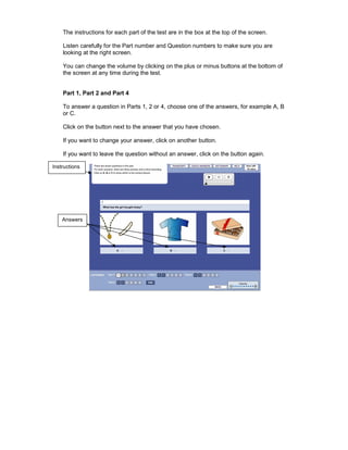The instructions for each part of the test are in the box at the top of the screen.

    Listen carefully for the Part number and Question numbers to make sure you are
    looking at the right screen.

    You can change the volume by clicking on the plus or minus buttons at the bottom of
    the screen at any time during the test.


    Part 1, Part 2 and Part 4

    To answer a question in Parts 1, 2 or 4, choose one of the answers, for example A, B
    or C.

    Click on the button next to the answer that you have chosen.

    If you want to change your answer, click on another button.

    If you want to leave the question without an answer, click on the button again.

Instructions




    Answers
 