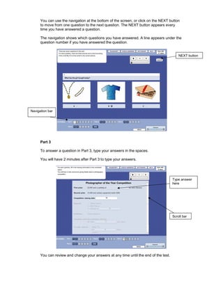 You can use the navigation at the bottom of the screen, or click on the NEXT button
      to move from one question to the next question. The NEXT button appears every
      time you have answered a question.

      The navigation shows which questions you have answered. A line appears under the
      question number if you have answered the question.


                                                                                          NEXT button




Navigation bar




      Part 3

      To answer a question in Part 3, type your answers in the spaces.

      You will have 2 minutes after Part 3 to type your answers.




                                                                                      Type answer
                                                                                      here




                                                                                      Scroll bar




      You can review and change your answers at any time until the end of the test.
 