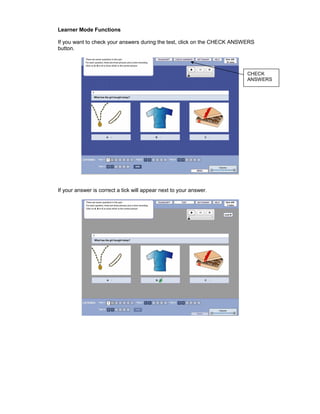 Learner Mode Functions

If you want to check your answers during the test, click on the CHECK ANSWERS
button.



                                                                          CHECK
                                                                          ANSWERS




If your answer is correct a tick will appear next to your answer.
 