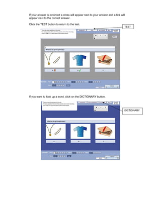 If your answer is incorrect a cross will appear next to your answer and a tick will
appear next to the correct answer.

Click the TEST button to return to the test.
                                                                                  TEST




If you want to look up a word, click on the DICTIONARY button.



                                                                                  DICTIONARY
 