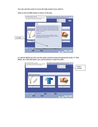 You can use the cursor to move the help screen if you want to.

 Click on the CLOSE button to return to the test.




CLOSE




 In Learner Mode you can use the audio control to stop and pause the audio. In Test
 Mode, as in the real exam, you cannot pause or stop the audio.



                                                                                Audio
                                                                                control
 