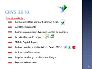 Fonctionnalités :
        Format de fichier standard commun (.rpt)

        Assistance puissante

        Connexion à plusieurs types de sources de données

        Les visualiseurs de rapports

        SDK de Crystal Reports

        La fonction d'exportation(Word, Excel, PDF…)

        La fonction d'impression

        La prise en charge de client multilingue

        Reports web services
                                                            10
 