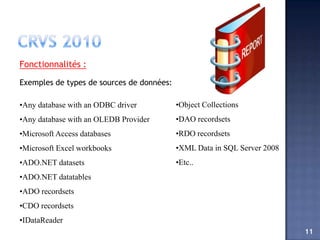 Fonctionnalités :

Exemples de types de sources de données:

•Any database with an ODBC driver          •Object Collections
•Any database with an OLEDB Provider       •DAO recordsets
•Microsoft Access databases                •RDO recordsets
•Microsoft Excel workbooks                 •XML Data in SQL Server 2008
•ADO.NET datasets                          •Etc..
•ADO.NET datatables
•ADO recordsets
•CDO recordsets
•IDataReader
                                                                          11
 