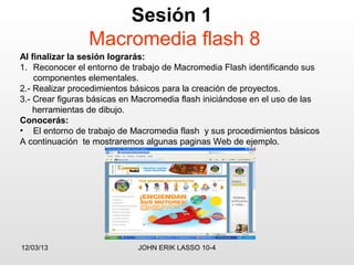 Sesión 1
                 Macromedia flash 8
Al finalizar la sesión lograrás:
1. Reconocer el entorno de trabajo de Macromedia Flash identificando sus
    componentes elementales.
2.- Realizar procedimientos básicos para la creación de proyectos.
3.- Crear figuras básicas en Macromedia flash iniciándose en el uso de las
    herramientas de dibujo.
Conocerás:
• El entorno de trabajo de Macromedia flash y sus procedimientos básicos
A continuación te mostraremos algunas paginas Web de ejemplo.




12/03/13                     JOHN ERIK LASSO 10-4
 