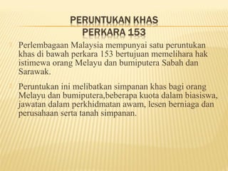    Perlembagaan Malaysia mempunyai satu peruntukan
    khas di bawah perkara 153 bertujuan memelihara hak
    istimewa orang Melayu dan bumiputera Sabah dan
    Sarawak.
   Peruntukan ini melibatkan simpanan khas bagi orang
    Melayu dan bumiputera,beberapa kuota dalam biasiswa,
    jawatan dalam perkhidmatan awam, lesen berniaga dan
    perusahaan serta tanah simpanan.
 