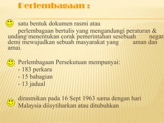 Perlembagaan :

   satu bentuk dokumen rasmi atau
   perlembagaan bertulis yang mengandungi peraturan &
undang2 menentukan corak pemerintahan sesebuah     negara
demi mewujudkan sebuah masyarakat yang       aman dan
amai.

   Perlembagaan Persekutuan mempunyai:
   - 183 perkara
   - 15 bahagian
   - 13 jadual

   dirasmikan pada 16 Sept 1963 sama dengan hari
   Malaysia diisytiharkan atau ditubuhkan
 