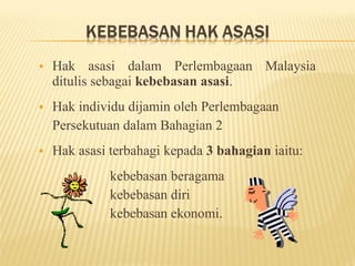 •   Hak asasi dalam Perlembagaan Malaysia
    ditulis sebagai kebebasan asasi.
•   Hak individu dijamin oleh Perlembagaan
    Persekutuan dalam Bahagian 2
•   Hak asasi terbahagi kepada 3 bahagian iaitu:
              kebebasan beragama
              kebebasan diri
              kebebasan ekonomi.
 