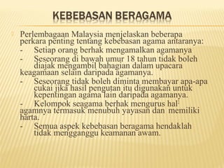    Perlembagaan Malaysia menjelaskan beberapa
    perkara penting tentang kebebasan agama antaranya:
    - Setiap orang berhak mengamalkan agamanya
    - Seseorang di bawah umur 18 tahun tidak boleh
        diajak mengambil bahagian dalam upacara
    keagamaan selain daripada agamanya.
    - Seseorang tidak boleh diminta membayar apa-apa
        cukai jika hasil pengutan itu digunakan untuk
        kepentingan agama lain daripada agamanya.
    - Kelompok seagama berhak mengurus hal2
    agamnya termasuk menubuh yayasan dan memiliki
    harta.
    - Semua aspek kebebasan beragama hendaklah
        tidak mengganggu keamanan awam.
 