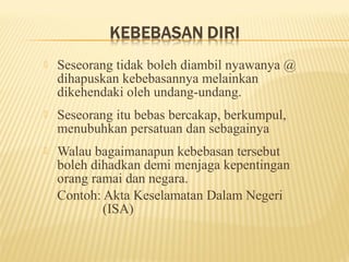    Seseorang tidak boleh diambil nyawanya @
    dihapuskan kebebasannya melainkan
    dikehendaki oleh undang-undang.
   Seseorang itu bebas bercakap, berkumpul,
    menubuhkan persatuan dan sebagainya
   Walau bagaimanapun kebebasan tersebut
    boleh dihadkan demi menjaga kepentingan
    orang ramai dan negara.
    Contoh: Akta Keselamatan Dalam Negeri
            (ISA)
 