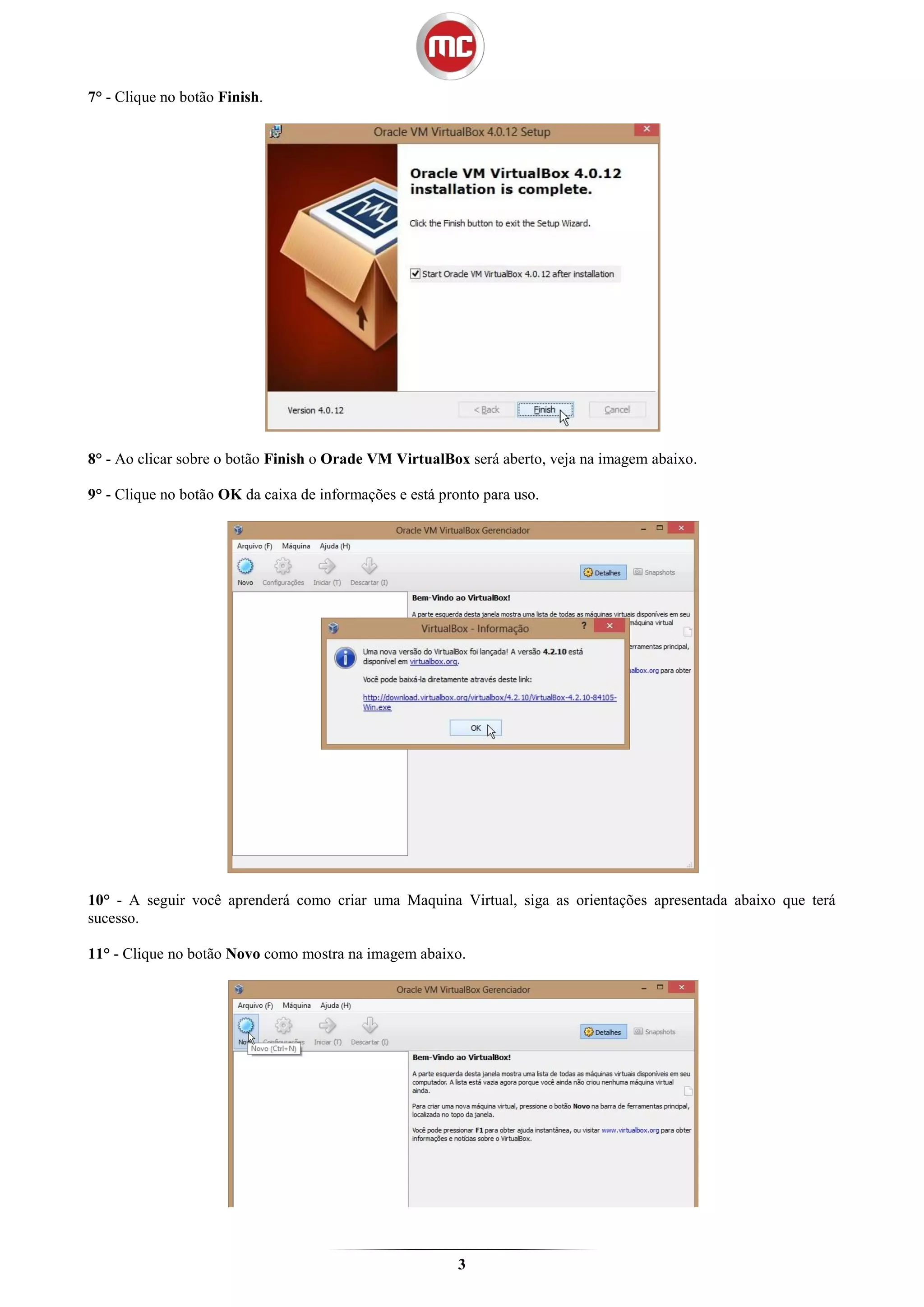 7° - Clique no botão Finish.




8° - Ao clicar sobre o botão Finish o Orade VM VirtualBox será aberto, veja na imagem abaixo.

9° - Clique no botão OK da caixa de informações e está pronto para uso.




10° - A seguir você aprenderá como criar uma Maquina Virtual, siga as orientações apresentada abaixo que terá
sucesso.

11° - Clique no botão Novo como mostra na imagem abaixo.




                                                          3
 