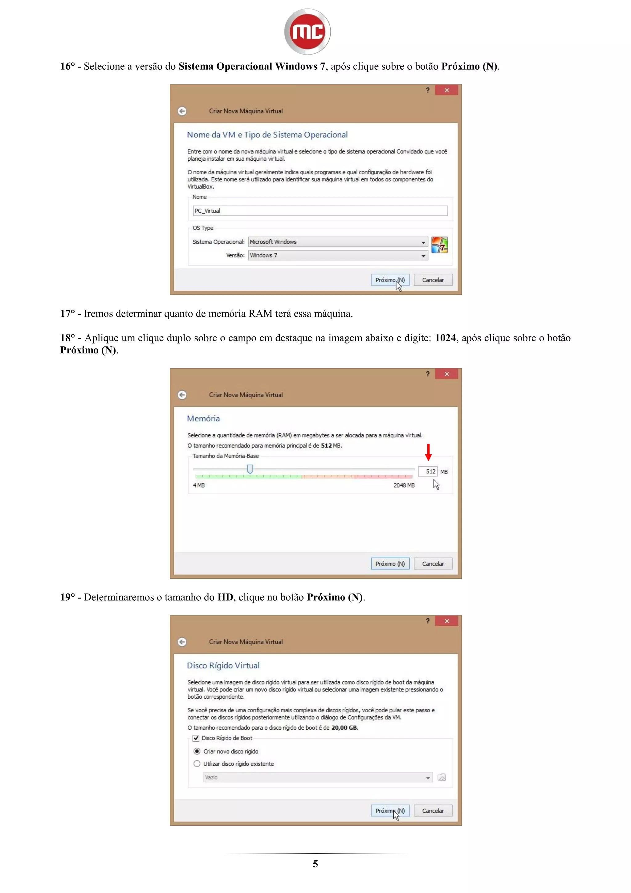 16° - Selecione a versão do Sistema Operacional Windows 7, após clique sobre o botão Próximo (N).




17° - Iremos determinar quanto de memória RAM terá essa máquina.

18° - Aplique um clique duplo sobre o campo em destaque na imagem abaixo e digite: 1024, após clique sobre o botão
Próximo (N).




19° - Determinaremos o tamanho do HD, clique no botão Próximo (N).




                                                        5
 