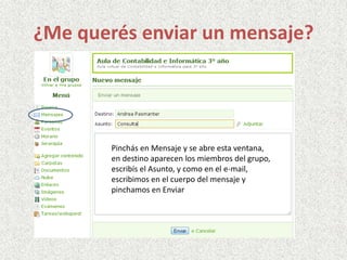 ¿Me querés enviar un mensaje?
Pinchás en Mensaje y se abre esta ventana,
en destino aparecen los miembros del grupo,
escribís el Asunto, y como en el e-mail,
escribimos en el cuerpo del mensaje y
pinchamos en Enviar
 