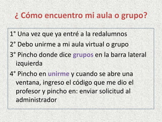 ¿ Cómo encuentro mi aula o grupo?
1° Una vez que ya entré a la redalumnos
2° Debo unirme a mi aula virtual o grupo
3° Pincho donde dice grupos en la barra lateral
izquierda
4° Pincho en unirme y cuando se abre una
ventana, ingreso el código que me dio el
profesor y pincho en: enviar solicitud al
administrador