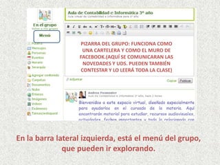 En la barra lateral izquierda, está el menú del grupo,
que pueden ir explorando.
PIZARRA DEL GRUPO: FUNCIONA COMO
UNA CARTELERA Y COMO EL MURO DE
FACEBOOK.(AQUÍ SE COMUNICARAN LAS
NOVEDADES Y UDS. PUEDEN TAMBIÉN
CONTESTAR Y LO LEERÁ TODA LA CLASE)