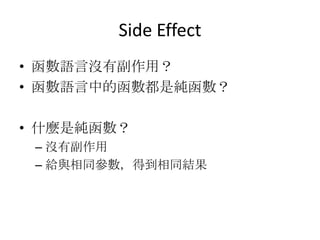 Side Effect
• 函數語言沒有副作用？
• 函數語言中的函數都是純函數？

• 什麼是純函數？
 – 沒有副作用
 – 給與相同參數，得到相同結果
 